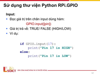 Sử dụng thư viện Python RPi.GPIO
Input:
▪ Đọc giá trị trên chân input dùng hàm:
GPIO.input([pin])
▪ Giá trị trả về: TRUE/ FALSE (HIGH/LOW)
▪ Ví dụ:
181
if GPIO.input(17):
print("Pin 17 is HIGH")
else:
print("Pin 17 is LOW")
 