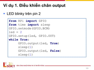 Ví dụ 1. Điều khiển chân output
183
▪ LED blinky trên pin 2
from RPi import GPIO
from time import sleep
GPIO.setmode(GPIO.BCM)
led = 2
GPIO.setup(led, GPIO.OUT)
while True:
GPIO.output(led, True)
sleep(1)
GPIO.output(led, False)
sleep(1)
 