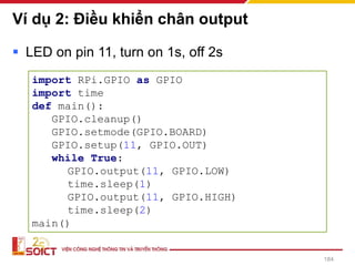 Ví dụ 2: Điều khiển chân output
184
▪ LED on pin 11, turn on 1s, off 2s
import RPi.GPIO as GPIO
import time
def main():
GPIO.cleanup()
GPIO.setmode(GPIO.BOARD)
GPIO.setup(11, GPIO.OUT)
while True:
GPIO.output(11, GPIO.LOW)
time.sleep(1)
GPIO.output(11, GPIO.HIGH)
time.sleep(2)
main()
 