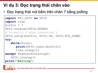 Ví dụ 3: Đọc trạng thái chân vào
185
▪ Đọc trạng thái nút bấm trên chân 7 bằng polling
import RPi.GPIO as GPIO
import time
butPin = 7
GPIO.setmode(GPIO.BOARD)
# normally 0 when connected 1
GPIO.setup(butPin, GPIO.IN, GPIO.PUD_DOWN)
try:
while(True):
print(GPIO.input(butPin))
time.sleep(1)
except KeyboardInterrupt:
GPIO.cleanup()
print("Exiting")
 