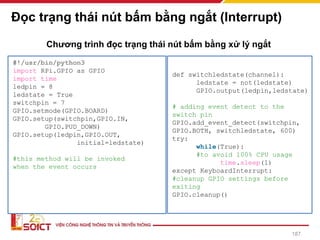 Đọc trạng thái nút bấm bằng ngắt (Interrupt)
#!/usr/bin/python3
import RPi.GPIO as GPIO
import time
ledpin = 8
ledstate = True
switchpin = 7
GPIO.setmode(GPIO.BOARD)
GPIO.setup(switchpin,GPIO.IN,
GPIO.PUD_DOWN)
GPIO.setup(ledpin,GPIO.OUT,
initial=ledstate)
#this method will be invoked
when the event occurs
def switchledstate(channel):
ledstate = not(ledstate)
GPIO.output(ledpin,ledstate)
# adding event detect to the
switch pin
GPIO.add_event_detect(switchpin,
GPIO.BOTH, switchledstate, 600)
try:
while(True):
#to avoid 100% CPU usage
time.sleep(1)
except KeyboardInterrupt:
#cleanup GPIO settings before
exiting
GPIO.cleanup()
Chương trình đọc trạng thái nút bấm bằng xử lý ngắt
187
 