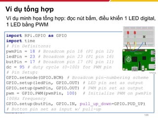 Ví dụ minh họa tổng hợp: đọc nút bấm, điều khiển 1 LED digital,
1 LED bằng PWM
Ví dụ tổng hợp
188
import RPi.GPIO as GPIO
import time
# Pin Definitons:
pwmPin = 18 # Broadcom pin 18 (P1 pin 12)
ledPin = 23 # Broadcom pin 23 (P1 pin 16)
butPin = 17 # Broadcom pin 17 (P1 pin 11)
dc = 95 # duty cycle (0-100) for PWM pin
# Pin Setup:
GPIO.setmode(GPIO.BCM) # Broadcom pin-numbering scheme
GPIO.setup(ledPin, GPIO.OUT) # LED pin set as output
GPIO.setup(pwmPin, GPIO.OUT) # PWM pin set as output
pwm = GPIO.PWM(pwmPin, 100) # Initialize PWM on pwmPin
100Hz frequency
GPIO.setup(butPin, GPIO.IN, pull_up_down=GPIO.PUD_UP)
# Button pin set as input w/ pull-up
 