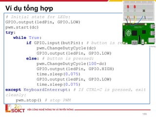 Example 4: LED, BUTTON, PWM
Ví dụ tổng hợp
189
# Initial state for LEDs:
GPIO.output(ledPin, GPIO.LOW)
pwm.start(dc)
try:
while True:
if GPIO.input(butPin): # button is released
pwm.ChangeDutyCycle(dc)
GPIO.output(ledPin, GPIO.LOW)
else: # button is pressed:
pwm.ChangeDutyCycle(100-dc)
GPIO.output(ledPin, GPIO.HIGH)
time.sleep(0.075)
GPIO.output(ledPin, GPIO.LOW)
time.sleep(0.075)
except KeyboardInterrupt: # If CTRL+C is pressed, exit
cleanly:
pwm.stop() # stop PWM
 