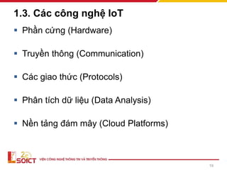1.3. Các công nghệ IoT
▪ Phần cứng (Hardware)
▪ Truyền thông (Communication)
▪ Các giao thức (Protocols)
▪ Phân tích dữ liệu (Data Analysis)
▪ Nền tảng đám mây (Cloud Platforms)
19
 