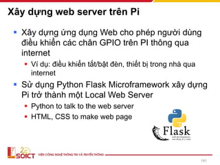 Xây dựng web server trên Pi
▪ Xây dựng ứng dụng Web cho phép người dùng
điều khiển các chân GPIO trên PI thông qua
internet
▪ Ví dụ: điều khiển tắt/bật đèn, thiết bị trong nhà qua
internet
▪ Sử dụng Python Flask Microframework xây dựng
Pi trở thành một Local Web Server
▪ Python to talk to the web server
▪ HTML, CSS to make web page
191
 