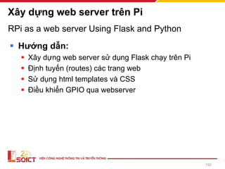 RPi as a web server Using Flask and Python
▪ Hướng dẫn:
▪ Xây dựng web server sử dụng Flask chạy trên Pi
▪ Định tuyến (routes) các trang web
▪ Sử dụng html templates và CSS
▪ Điều khiển GPIO qua webserver
Xây dựng web server trên Pi
192
 
