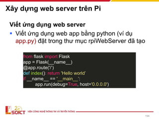 Xây dựng web server trên Pi
Viết ứng dụng web server
▪ Viết ứng dụng web app bằng python (ví dụ
app.py) đặt trong thư mục rpiWebServer đã tạo
from flask import Flask
app = Flask(__name__)
@app.route('/’)
def index(): return 'Hello world’
if __name__ == '__main__’:
app.run(debug=True, host='0.0.0.0')
194
 