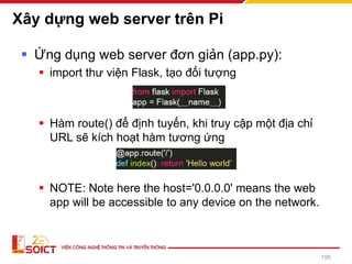 Xây dựng web server trên Pi
▪ Ứng dụng web server đơn giản (app.py):
▪ import thư viện Flask, tạo đối tượng
▪ Hàm route() để định tuyến, khi truy cập một địa chỉ
URL sẽ kích hoạt hàm tương ứng
▪ NOTE: Note here the host='0.0.0.0' means the web
app will be accessible to any device on the network.
195
 