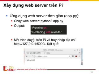 Xây dựng web server trên Pi
▪ Ứng dụng web server đơn giản (app.py):
▪ Chạy web server: python3 app.py
▪ Output:
▪ Mở trình duyệt trên Pi và truy nhập địa chỉ
http://127.0.0.1:5000/. Kết quả:
* Running on
* Restarting with reloader
196
 