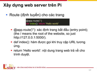 Xây dựng web server trên Pi
▪ Route (định tuyến) cho các trang
▪ @app.route('/’): xác định trang bắt đầu (entry point);
(the / means the root of the website, so just
http://127.0.0.1:5000/).
▪ def index(): hàm được gọi khi truy cập URL tương
ứng.
▪ return 'Hello world’: nội dung trang web trả về cho
trình duyệt.
@app.route('/’)
def index(): return 'Hello world'
197
 