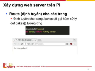 Xây dựng web server trên Pi
▪ Route (định tuyến) cho các trang
▪ Định tuyến cho trang /cakes sẽ gọi hàm xử lý
def cakes() tương ứng
@app.route('/cakes’)
def cakes(): return 'Yummy cakes!'
198
 