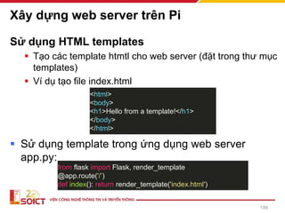 Xây dựng web server trên Pi
Sử dụng HTML templates
▪ Tạo các template htmtl cho web server (đặt trong thư mục
templates)
▪ Ví dụ tạo file index.html
▪ Sử dụng template trong ứng dụng web server
app.py:
<html>
<body>
<h1>Hello from a template!</h1>
</body>
</html>
from flask import Flask, render_template
@app.route('/’)
def index(): return render_template('index.html')
199
 