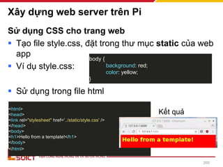 Xây dựng web server trên Pi
Sử dụng CSS cho trang web
▪ Tạo file style.css, đặt trong thư mục static của web
app
▪ Ví dụ style.css:
▪ Sử dụng trong file html
body {
background: red;
color: yellow;
}
200
<html>
<head>
<link rel="stylesheet" href='../static/style.css' />
</head>
<body>
<h1>Hello from a template!</h1>
</body>
</html>
Kết quả
 