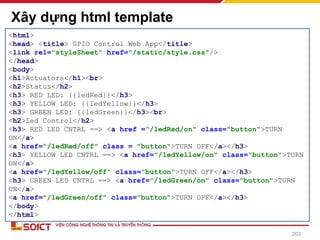 Xây dựng html template
203
<html>
<head> <title> GPIO Control Web App</title>
<link rel="styleSheet" href="/static/style.css"/>
</head>
<body>
<h1>Actuators</h1><br>
<h2>Status</h2>
<h3> RED LED: {{ledRed}}</h3>
<h3> YELLOW LED: {{ledYellow}}</h3>
<h3> GREEN LED: {{ledGreen}}</h3><br>
<h2>Led Control</h2>
<h3> RED LED CNTRL ==> <a href ="/ledRed/on" class="button">TURN
ON</a>
<a href="/ledRed/off" class = "button">TURN OFF</a></h3>
<h3> YELLOW LED CNTRL ==> <a href="/ledYellow/on" class="button">TURN
ON</a>
<a href="/ledYellow/off" class="button">TURN OFF</a></h3>
<h3> GREEN LED CNTRL ==> <a href="/ledGreen/on" class="button">TURN
ON</a>
<a href="/ledGreen/off" class="button">TURN OFF</a></h3>
</body>
</html>
 