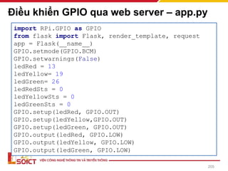 Điều khiển GPIO qua web server – app.py
205
import RPi.GPIO as GPIO
from flask import Flask, render_template, request
app = Flask(__name__)
GPIO.setmode(GPIO.BCM)
GPIO.setwarnings(False)
ledRed = 13
ledYellow= 19
ledGreen= 26
ledRedSts = 0
ledYellowSts = 0
ledGreenSts = 0
GPIO.setup(ledRed, GPIO.OUT)
GPIO.setup(ledYellow,GPIO.OUT)
GPIO.setup(ledGreen, GPIO.OUT)
GPIO.output(ledRed, GPIO.LOW)
GPIO.output(ledYellow, GPIO.LOW)
GPIO.output(ledGreen, GPIO.LOW)
 