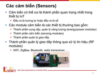 Các cảm biến (Sensors)
▪ Cảm biến có thể coi là thành phần quan trọng nhất trong
thiết bị IoT
▪ Đầu ra là tương tự hoặc đầu ra là số
▪ Các module cảm biến là các thiết bị thường bao gồm:
▪ Thành phần cung cấp, quản lý năng lượng (energy/power modules)
▪ Thành phần cảm biến (sensing modules)
▪ Thành phần quản lý giao tiếp
▪ Thành phần quản lý giao tiếp thông qua xử lý tín hiệu (RF
modules)
▪ WiFi, ZigBee, Bluetooth, radio transceiver, …
21
 