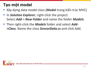 Tạo một model
▪ Xây dựng data model class (Model trong kiến trúc MVC)
▪ In Solution Explorer, right-click the project.
Select Add > New Folder and name the folder Models.
▪ Then right-click the Models folder and select Add-
>Class. Name the class SensorData.cs and click Add.
218
 