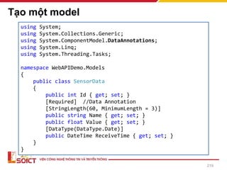 Tạo một model
219
using System;
using System.Collections.Generic;
using System.ComponentModel.DataAnnotations;
using System.Linq;
using System.Threading.Tasks;
namespace WebAPIDemo.Models
{
public class SensorData
{
public int Id { get; set; }
[Required] //Data Annotation
[StringLength(60, MinimumLength = 3)]
public string Name { get; set; }
public float Value { get; set; }
[DataType(DataType.Date)]
public DateTime ReceiveTime { get; set; }
}
}
 