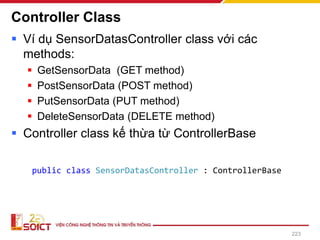 Controller Class
▪ Ví dụ SensorDatasController class với các
methods:
▪ GetSensorData (GET method)
▪ PostSensorData (POST method)
▪ PutSensorData (PUT method)
▪ DeleteSensorData (DELETE method)
▪ Controller class kế thừa từ ControllerBase
223
public class SensorDatasController : ControllerBase
 