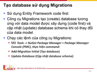 Tạo database sử dụng Migrations
▪ Sử dụng Entity Framework code first
▪ Công cụ Migrations tạo (create) database tương
ứng với data model được xây dựng (code first) và
cập nhật (update) database schema khi có thay đổi
của data model
▪ Chạy các lệnh của công cụ Migrations:
▪ Mở Tools -> NuGet Package Manager > Package Manager
Console (PMC), thực hiện command:
▪ Add-Migration Initial (Tạo database)
▪ Update-Database (Cập nhật database schema)
228
 