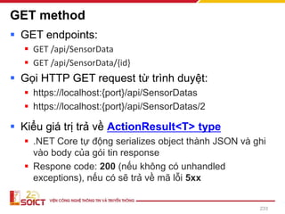 GET method
▪ GET endpoints:
▪ GET /api/SensorData
▪ GET /api/SensorData/{id}
▪ Gọi HTTP GET request từ trình duyệt:
▪ https://localhost:{port}/api/SensorDatas
▪ https://localhost:{port}/api/SensorDatas/2
▪ Kiểu giá trị trả về ActionResult<T> type
▪ .NET Core tự động serializes object thành JSON và ghi
vào body của gói tin response
▪ Respone code: 200 (nếu không có unhandled
exceptions), nếu có sẽ trả về mã lỗi 5xx
233
 