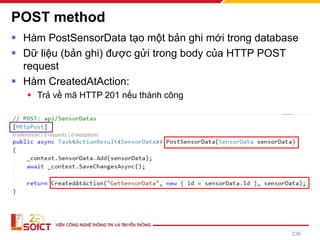 POST method
▪ Hàm PostSensorData tạo một bản ghi mới trong database
▪ Dữ liệu (bản ghi) được gửi trong body của HTTP POST
request
▪ Hàm CreatedAtAction:
▪ Trả về mã HTTP 201 nếu thành công
236
 