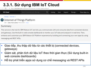 3.3.1. Sử dụng IBM IoT Cloud
246
▪ Giao tiếp, thu thập dữ liệu từ các thiết bị (connected devices,
gateways)
▪ Giám sát, phân tích dữ liệu IoT theo thời gian thực (Sử dụng built-in
web console dashboards)
▪ Hỗ trợ phát triển apps sử dụng cơ chế messaging và REST APIs
 