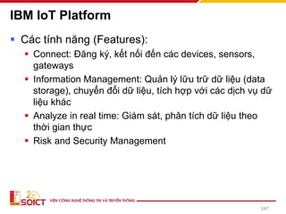 IBM IoT Platform
▪ Các tính năng (Features):
▪ Connect: Đăng ký, kết nối đến các devices, sensors,
gateways
▪ Information Management: Quản lý lữu trữ dữ liệu (data
storage), chuyển đổi dữ liệu, tích hợp với các dịch vụ dữ
liệu khác
▪ Analyze in real time: Giám sát, phân tích dữ liệu theo
thời gian thực
▪ Risk and Security Management
247
 