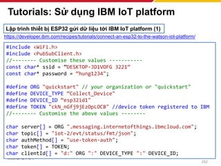 Tutorials: Sử dụng IBM IoT platform
252
#include <WiFi.h>
#include <PubSubClient.h>
//-------- Customise these values -----------
const char* ssid = ”DESKTOP-JD1VOFG 3221”
const char* password = “hung1234";
#define ORG "quickstart" // your organization or "quickstart"
#define DEVICE_TYPE “Collect_Device"
#define DEVICE_ID “esp32id1"
#define TOKEN "ckN_nGfj9jEzOpLOCB" //device token registered to IBM
//-------- Customise the above values --------
char server[] = ORG ".messaging.internetofthings.ibmcloud.com";
char topic[] = "iot-2/evt/status/fmt/json";
char authMethod[] = "use-token-auth";
char token[] = TOKEN;
char clientId[] = "d:" ORG ":" DEVICE_TYPE ":" DEVICE_ID;
Lập trình thiết bị ESP32 gửi dữ liệu tới IBM IoT platform (1)
https://developer.ibm.com/recipes/tutorials/connect-an-esp32-to-the-watson-iot-platform/
 