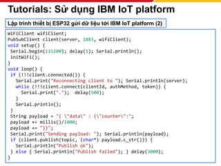 253
WiFiClient wifiClient;
PubSubClient client(server, 1883, wifiClient);
void setup() {
Serial.begin(115200); delay(1); Serial.println();
initWiFi();
}
void loop() {
if (!!!client.connected()) {
Serial.print("Reconnecting client to "); Serial.println(server);
while (!!!client.connect(clientId, authMethod, token)) {
Serial.print("."); delay(500);
}
Serial.println();
}
String payload = "{ "data" : {"counter":";
payload += millis()/1000;
payload += "}}";
Serial.print("Sending payload: "); Serial.println(payload);
if (client.publish(topic, (char*) payload.c_str())) {
Serial.println("Publish ok");
} else { Serial.println("Publish failed"); } delay(3000);
}
Tutorials: Sử dụng IBM IoT platform
Lập trình thiết bị ESP32 gửi dữ liệu tới IBM IoT platform (2)
 