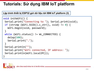 254
Tutorials: Sử dụng IBM IoT platform
void initWiFi() {
Serial.print("Connecting to "); Serial.print(ssid);
if (strcmp (WiFi.SSID().c_str(), ssid) != 0) {
WiFi.begin(ssid, password);
}
while (WiFi.status() != WL_CONNECTED) {
delay(500);
Serial.print(".");
}
Serial.println("");
Serial.print("WiFi connected, IP address: ");
Serial.println(WiFi.localIP());
}
Lập trình thiết bị ESP32 gửi dữ liệu tới IBM IoT platform (3)
 