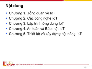 Nội dung
▪ Chương 1. Tổng quan về IoT
▪ Chương 2. Các công nghệ IoT
▪ Chương 3. Lập trình ứng dụng IoT
▪ Chương 4. An toàn và Bảo mật IoT
▪ Chương 5. Thiết kế và xây dựng hệ thống IoT
262
 