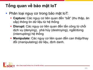 Tổng quan về bảo mật IoT
▪ Phân loại nguy cơ trong bảo mật IoT:
▪ Capture: Các nguy cơ liên quan đến “bắt” (thu thập, ăn
cắp) thông tin dữ liệu từ hệ thống
▪ Disrupt: Các nguy cơ liên quan đến tấn công từ chối
dịch vụ (denying), phá hủy (destroying), ngắt/dừng
(interrupting) hệ thống
▪ Manipulate: Các nguy cơ liên quan đến can thiệp/thay
đổi (manipulating) dữ liệu, định danh.
265
 