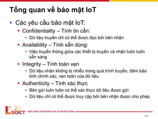 Tổng quan về bảo mật IoT
▪ Các yêu cầu bảo mật IoT:
▪ Confidentiality – Tính tin cẩn:
• Dữ liệu truyền chỉ có thể được đọc bởi bên nhận
▪ Availability – Tính sẵn dùng:
• Việc truyền thông giữa các thiết bị truyền và nhận luôn luôn
sẵn sàng
▪ Integrity – Tính toàn vẹn
• Dữ liệu nhận không bị nhiễu trong quá trình truyền, đảm bảo
tính chính xác, vẹn toàn của dữ liệu
▪ Authenticity – Tính xác thực
• Bên gửi luôn luôn có thể xác thực dữ liệu được gửi
• Dữ liệu chỉ có thể được truy cập bởi bên nhận được cho phép
266
 