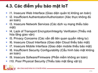 4.3. Các điểm yếu bảo mật IoT
▪ I1. Insecure Web Interface (Giao diện quản trị không an toàn)
▪ I2. Insufficient Authentcaton/Authorizaton (Xác thực không đủ
an toàn)
▪ I3. Insecure Network Services (Các dịch vụ mạng thiếu bảo
mật)
▪ I4. Lack of Transport Encrypton/Integrity Verifcaton (Thiếu mã
hóa tầng giao vận)
▪ I5. Privacy Concerns (Các vấn đề liên quan quyền riêng tư)
▪ I6. Insecure Cloud Interface (Giao diện Cloud thiếu bảo mật)
▪ I7. Insecure Mobile Interface (Giao diện mobile thiếu bảo mật)
▪ I8. Insufficient Security Configurability (Cấu hình bảo mật không
an toàn)
▪ I9. Insecure Sofware/Firmware (Phần mềm không an toàn)
▪ I10. Poor Physical Security (Thiếu bảo mật tầng vật lý)
274
 