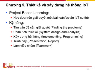 Chương 5. Thiết kế và xây dựng hệ thống IoT
▪ Project-Based Learning:
▪ Học dựa trên giải quyết một bài toán/dự án IoT cụ thể
▪ Kỹ năng:
▪ Tìm vấn đề cần giải quyết (Finding the problems)
▪ Phân tích thiết kế (System design and Analysis)
▪ Xây dựng hệ thống (Implementing, Programming)
▪ Trình bày (Presentation, Report)
▪ Làm việc nhóm (Teamwork)
287
 
