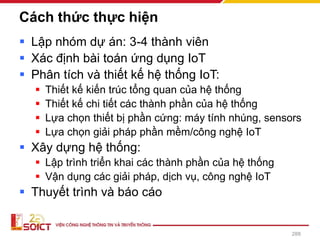 Cách thức thực hiện
▪ Lập nhóm dự án: 3-4 thành viên
▪ Xác định bài toán ứng dụng IoT
▪ Phân tích và thiết kế hệ thống IoT:
▪ Thiết kế kiến trúc tổng quan của hệ thống
▪ Thiết kế chi tiết các thành phần của hệ thống
▪ Lựa chọn thiết bị phần cứng: máy tính nhúng, sensors
▪ Lựa chọn giải pháp phần mềm/công nghệ IoT
▪ Xây dựng hệ thống:
▪ Lập trình triển khai các thành phần của hệ thống
▪ Vận dụng các giải pháp, dịch vụ, công nghệ IoT
▪ Thuyết trình và báo cáo
288
 