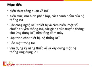 Mục tiêu
• Kiến thức tổng quan về IoT
• Kiến trúc, mô hình phân lớp, các thành phần của hệ
thống IoT
• Các công nghệ IoT: thiết bị và cảm biến, một số
chuẩn truyền thông IoT, các giao thức truyền thông
cho ứng dụng IoT, nền tảng đám mây
• Lập trình cho thiết bị, hệ thống IoT
• Bảo mật trong IoT
• Vận dụng kỹ năng thiết kế và xây dựng một hệ
thống ứng dụng IoT
 