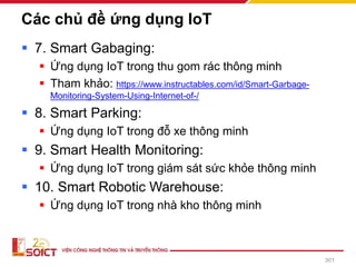 Các chủ đề ứng dụng IoT
▪ 7. Smart Gabaging:
▪ Ứng dụng IoT trong thu gom rác thông minh
▪ Tham khảo: https://www.instructables.com/id/Smart-Garbage-
Monitoring-System-Using-Internet-of-/
▪ 8. Smart Parking:
▪ Ứng dụng IoT trong đỗ xe thông minh
▪ 9. Smart Health Monitoring:
▪ Ứng dụng IoT trong giám sát sức khỏe thông minh
▪ 10. Smart Robotic Warehouse:
▪ Ứng dụng IoT trong nhà kho thông minh
301
 