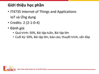 Giới thiệu học phần
• IT4735 Internet of Things and Applications
IoT và Ứng dụng
• Credits: 2 (2-1-0-4)
• Đánh giá:
• Quá trình: 50%, Bài tập tuần, Bài tập lớn
• Cuối kỳ: 50%, Bài tập lớn, báo cáo, thuyết trình, vấn đáp
 