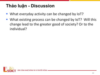 48
Thảo luận - Discussion
▪ What everyday activity can be changed by IoT?
▪ What existing process can be changed by IoT? Will this
change lead to the greater good of society? Or to the
individual?
 
