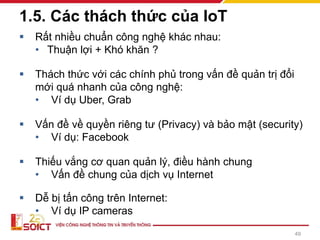 ▪ Rất nhiều chuẩn công nghệ khác nhau:
• Thuận lợi + Khó khăn ?
▪ Thách thức với các chính phủ trong vấn đề quản trị đổi
mới quá nhanh của công nghệ:
• Ví dụ Uber, Grab
▪ Vấn đề về quyền riêng tư (Privacy) và bảo mật (security)
• Ví dụ: Facebook
▪ Thiếu vắng cơ quan quản lý, điều hành chung
• Vấn đề chung của dịch vụ Internet
▪ Dễ bị tấn công trên Internet:
• Ví dụ IP cameras
1.5. Các thách thức của IoT
49
 