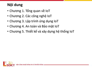Nội dung
• Chương 1. Tổng quan về IoT
• Chương 2. Các công nghệ IoT
• Chương 3. Lập trình ứng dụng IoT
• Chương 4. An toàn và Bảo mật IoT
• Chương 5. Thiết kế và xây dựng hệ thống IoT
 