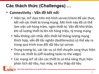 50
Các thách thức (Challenges) …
▪ Connectivity - Vấn đề kết nối:
▪ Hiện tại, IoT dựa trên mô hình server/client để xác thực,
kết nối các thiết bị trong mạng. Mô hình này đã có thể
làm việc với hàng trăm, ngàn thiết bị. Vấn đề khó khăn
khi số lượng thiết bị lên tới hàng triệu, tỷ trong mạng
▪ Nếu không cân nhắc đến thiết kế thông lượng mạng
thích hợp, vấn đề tắc nghẽn (bottlenecks) có thể xảy ra
trong quá trình trao đổi dữ liệu tại server.
▪ Trong tương lai, các tác vụ có thể chuyển sang thực hiện
trên các thiết bị (off-loading tasks to the edge)
▪ Các mạng IoT sẽ cần các thiết bị có khả năng thực hiện
phân tích dữ liệu, học máy, và thu thập dữ liệu
 
