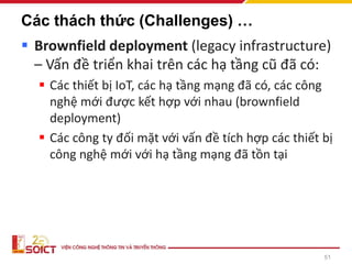 51
Các thách thức (Challenges) …
▪ Brownfield deployment (legacy infrastructure)
– Vấn đề triển khai trên các hạ tầng cũ đã có:
▪ Các thiết bị IoT, các hạ tầng mạng đã có, các công
nghệ mới được kết hợp với nhau (brownfield
deployment)
▪ Các công ty đối mặt với vấn đề tích hợp các thiết bị
công nghệ mới với hạ tầng mạng đã tồn tại
 