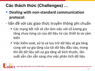 52
Các thách thức (Challenges) …
▪ Dealing with non-standard communication
protocol:
- Vấn đề với các giao thức truyền thông phi chuẩn
▪ Các mạng kết nối sẽ cần làm việc với số lượng gia
tăng chưa từng có của dữ liệu từ các thiết bị và cảm
biến
▪ Việc kiểm soát, xử lý và lưu trữ dữ liệu sẽ gia tăng
cùng với sự gia tăng của tải dữ liệu đầu vào, trong
khi đó dữ liệu với sự gia tăng về kích thước, tần
suất vẫn cần sẵn sàng cho việc phân tích dữ liệu
 