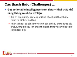 54
Các thách thức (Challenges) …
▪ Get actionable intelligence from data – Khai thác khả
năng thông minh từ dữ liệu:
▪ Giá trị của dữ liệu gia tăng khi khả năng khai thác thông
mình từ dữ liệu gia tăng
▪ Phân tích IoT sẽ cần làm việc với các dữ liệu chưa được cấu
trúc, lượng dữ liệu lớn theo thời gian thực và cả với các dữ
liệu ngoại biệt
 
