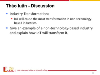 55
Thảo luận - Discussion
▪ Industry Transformations
▪ IoT will cause the most transformation in non-technology-
based industries.
▪ Give an example of a non-technology-based industry
and explain how IoT will transform it.
 