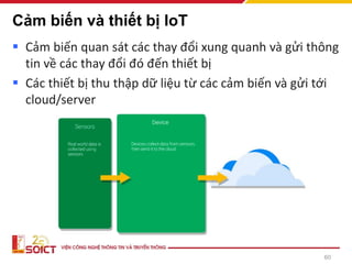 Cảm biến và thiết bị IoT
▪ Cảm biến quan sát các thay đổi xung quanh và gửi thông
tin về các thay đổi đó đến thiết bị
▪ Các thiết bị thu thập dữ liệu từ các cảm biến và gửi tới
cloud/server
60
 