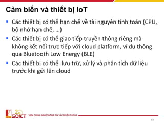 Cảm biến và thiết bị IoT
▪ Các thiết bị có thể hạn chế về tài nguyên tính toán (CPU,
bộ nhớ hạn chế, …)
▪ Các thiết bị có thể giao tiếp truyền thông riêng mà
không kết nối trực tiếp với cloud platform, ví dụ thông
qua Bluetooth Low Energy (BLE)
▪ Các thiết bị có thể lưu trữ, xử lý và phân tích dữ liệu
trước khi gửi lên cloud
61
 